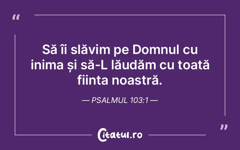 Să îi slăvim pe Domnul cu inima și să-L lăudăm cu toată ființa noastră. Psalmul 103:1