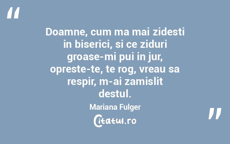 Doamne, cum ma mai zidesti in biserici, si ce ziduri groase-mi pui in jur, opreste-te, te rog, vreau sa respir, m-ai zamislit destul. Mariana Fulger