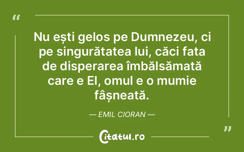 Nu ești gelos pe Dumnezeu, ci pe singurătatea lui, căci fața de disperarea îmbălsămată care e El, omul e o mumie fâșneață. Emil Cioran