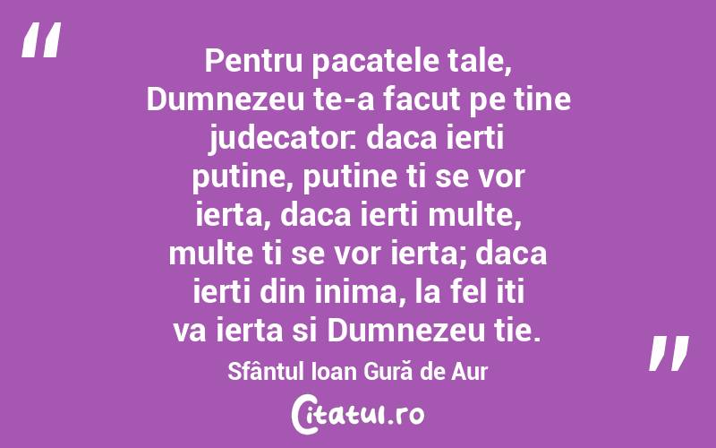 Pentru pacatele tale, Dumnezeu te-a facut pe tine judecator: daca ierti putine, putine ti se vor ierta, daca ierti multe, multe ti se vor ierta; daca ierti din inima, la fel iti va ierta si Dumnezeu tie. Sfântul Ioan Gură de Aur