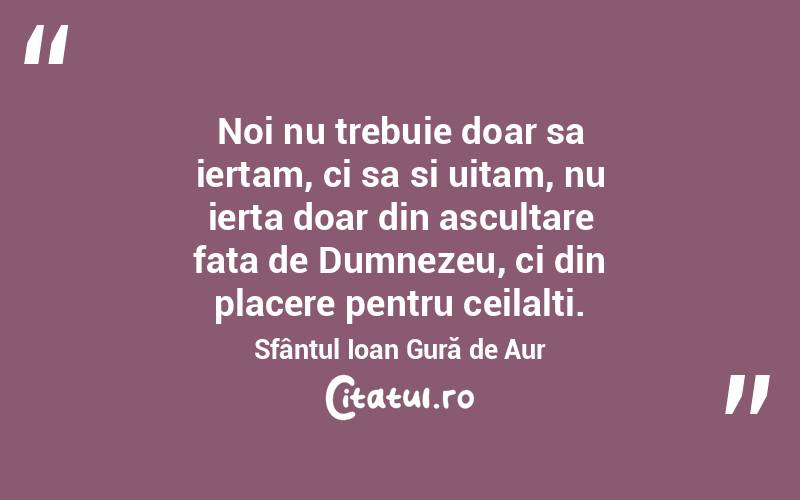 Noi nu trebuie doar sa iertam, ci sa si uitam, nu ierta doar din ascultare fata de Dumnezeu, ci din placere pentru ceilalti. Sfântul Ioan Gură de Aur