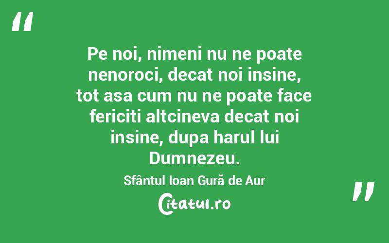 Pe noi, nimeni nu ne poate nenoroci, decat noi insine, tot asa cum nu ne poate face fericiti altcineva decat noi insine, dupa harul lui Dumnezeu. Sfântul Ioan Gură de Aur