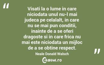 Visati la o lume in care niciodata unul nu-l mai judeca pe celalalt, in care nu se mai pun conditii, inainte de a se oferi dragoste si in care frica nu mai este niciodata un mijloc de a se obtine respect. Neale Donald Walsch...