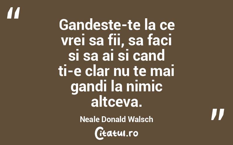 Gandeste-te la ce vrei sa fii, sa faci si sa ai si cand ti-e clar nu te mai gandi la nimic altceva. Neale Donald Walsch