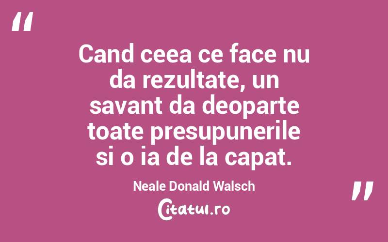 Cand ceea ce face nu da rezultate, un savant da deoparte toate presupunerile si o ia de la capat. Neale Donald Walsch