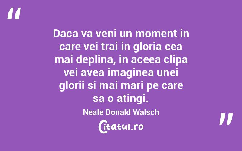 Daca va veni un moment in care vei trai in gloria cea mai deplina, in aceea clipa vei avea imaginea unei glorii si mai mari pe care sa o atingi. Neale Donald Walsch