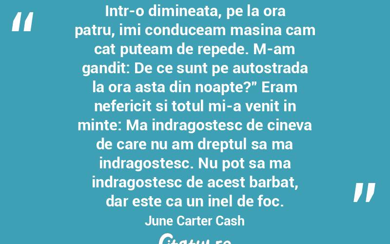 Intr-o dimineata, pe la ora patru, imi conduceam masina cam cat puteam de repede. M-am gandit: De ce sunt pe autostrada la ora asta din noapte?” Eram nefericit si totul mi-a venit in minte: Ma indragostesc de cineva de care nu am dreptul sa ma indragostesc. Nu pot sa ma indragostesc de acest barbat, dar este ca un inel de foc. June Carter Cash