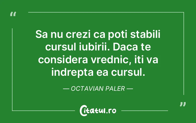 Sa nu crezi ca poti stabili cursul iubirii. Daca te considera vrednic, iti va indrepta ea cursul. Octavian Paler