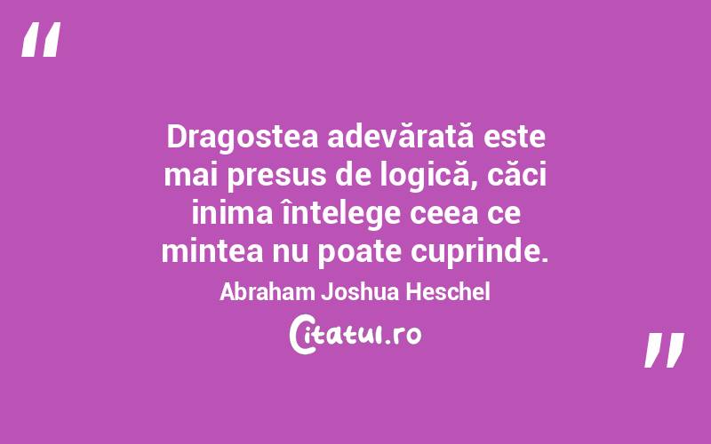 Dragostea adevărată este mai presus de logică, căci inima înțelege ceea ce mintea nu poate cuprinde. Abraham Joshua Heschel
