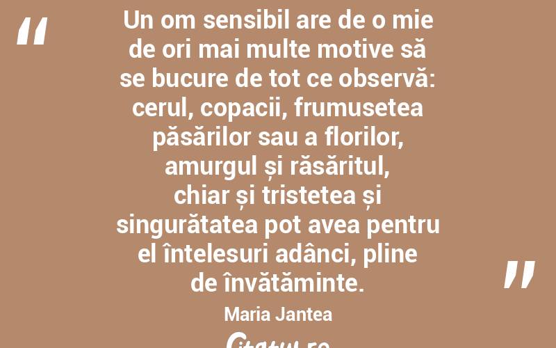 Un om sensibil are de o mie de ori mai multe motive să se bucure de tot ce observă: cerul, copacii, frumusețea păsărilor sau a florilor, amurgul și răsăritul, chiar și tristețea și singurătatea pot avea pentru el înțelesuri adânci, pline de învățăminte. Maria Jantea