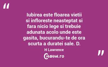 Iubirea este floarea vietii si infloreste neasteptat si fara nicio lege si trebuie adunata acolo unde este gasita, bucurandu-te de ora scurta a duratei sale. D.H Lawrence...