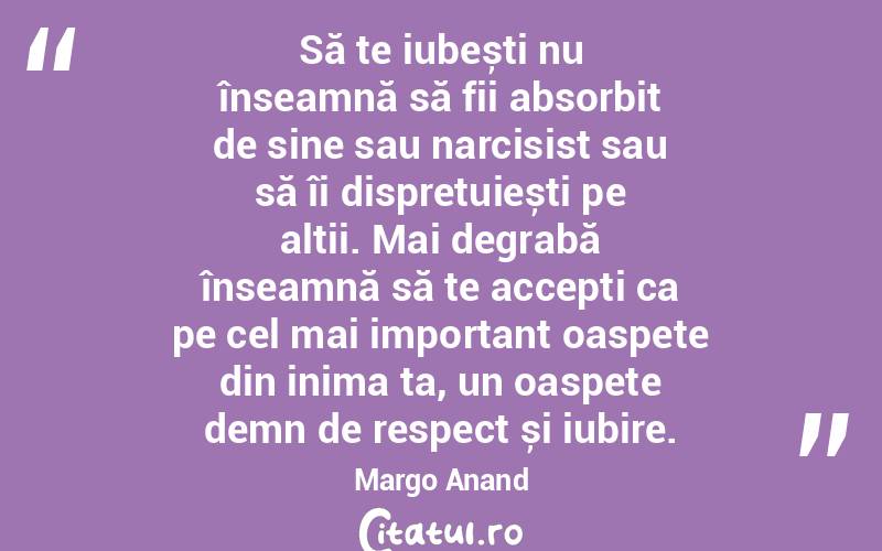 Să te iubești nu înseamnă să fii absorbit de sine sau narcisist sau să îi disprețuiești pe alții. Mai degrabă înseamnă să te accepți ca pe cel mai important oaspete din inima ta, un oaspete demn de respect și iubire. Margo Anand