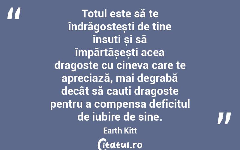 Totul este să te îndrăgostești de tine însuți și să împărtășești acea dragoste cu cineva care te apreciază, mai degrabă decât să cauți dragoste pentru a compensa deficitul de iubire de sine. Earth Kitt