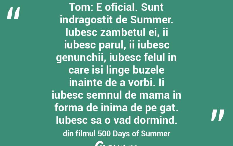 Tom: E oficial. Sunt indragostit de Summer. Iubesc zambetul ei, ii iubesc parul, ii iubesc genunchii, iubesc felul in care isi linge buzele inainte de a vorbi. Ii iubesc semnul de mama in forma de inima de pe gat. Iubesc sa o vad dormind. din filmul 500 Days of Summer