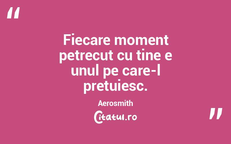Fiecare moment petrecut cu tine e unul pe care-l pretuiesc. Aerosmith