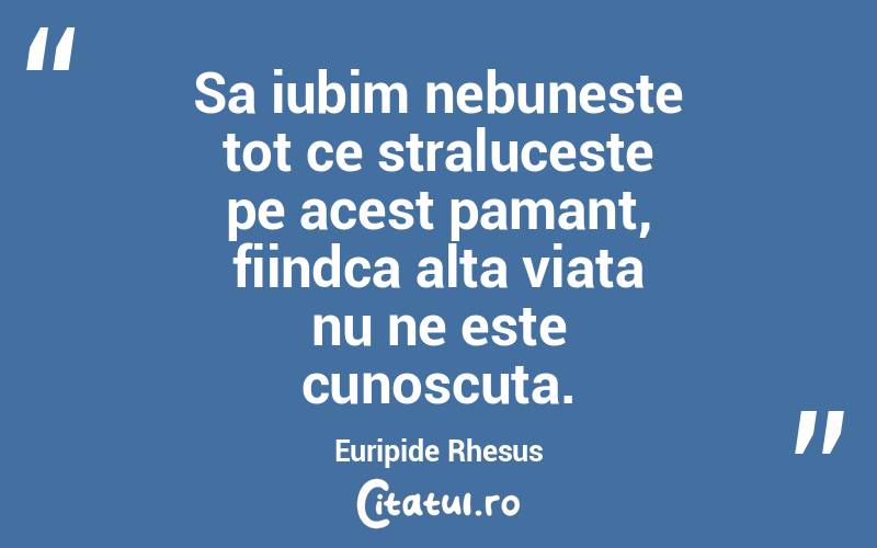 Sa iubim nebuneste tot ce straluceste pe acest pamant, fiindca alta viata nu ne este cunoscuta. Euripide Rhesus