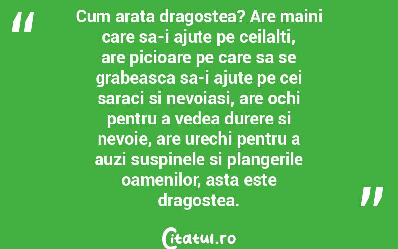 Cum arata dragostea? Are maini care sa-i ajute pe ceilalti, are picioare pe care sa se grabeasca sa-i ajute pe cei saraci si nevoiasi, are ochi pentru a vedea durere si nevoie, are urechi pentru a auzi suspinele si plangerile oamenilor, asta este dragostea.