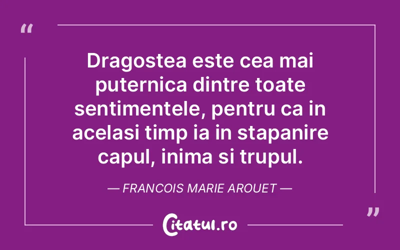 Dragostea este cea mai puternica dintre toate sentimentele, pentru ca in acelasi timp ia in stapanire capul, inima si trupul. Francois Marie Arouet