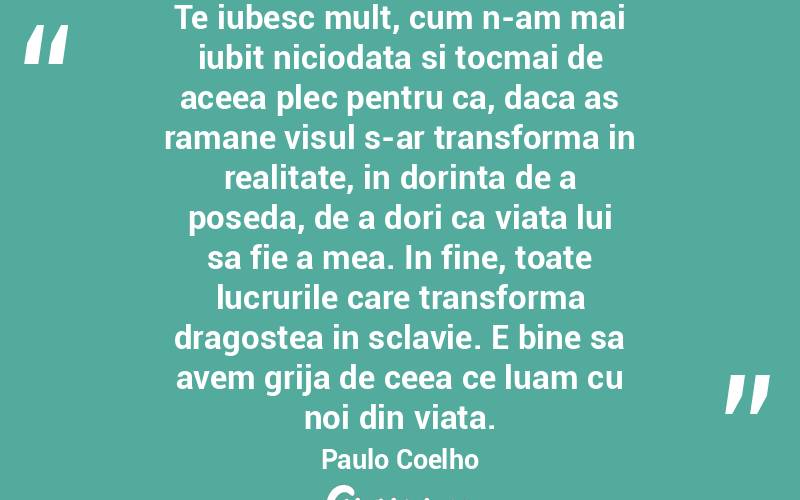 Te iubesc mult, cum n-am mai iubit niciodata si tocmai de aceea plec pentru ca, daca as ramane visul s-ar transforma in realitate, in dorinta de a poseda, de a dori ca viata lui sa fie a mea. In fine, toate lucrurile care transforma dragostea in sclavie. E bine sa avem grija de ceea ce luam cu noi din viata. Paulo Coelho