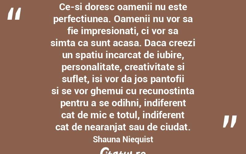 Ce-si doresc oamenii nu este perfectiunea. Oamenii nu vor sa fie impresionati, ci vor sa simta ca sunt acasa. Daca creezi un spatiu incarcat de iubire, personalitate, creativitate si suflet, isi vor da jos pantofii si se vor ghemui cu recunostinta pentru a se odihni, indiferent cat de mic e totul, indiferent cat de nearanjat sau de ciudat. Shauna Niequist