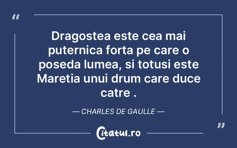 Dragostea este cea mai puternica forta pe care o poseda lumea, si totusi este Maretia unui drum care duce catre . Charles de Gaulle