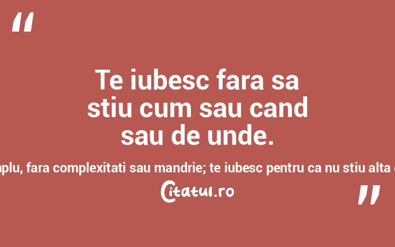 Te iubesc fara sa stiu cum sau cand sau de unde. Te iubesc pur si simplu, fara complexitati sau mandrie; te iubesc pentru ca nu stiu alta cale… Pablo Neruda