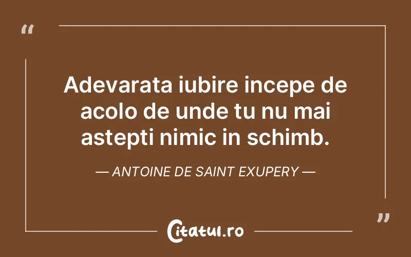 Adevarata iubire incepe de acolo de unde tu nu mai astepti nimic in schimb. Antoine de Saint Exupery