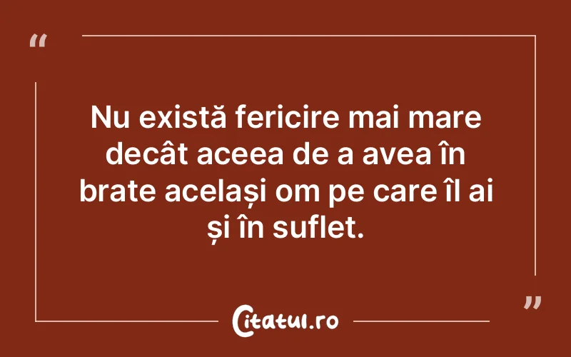 Nu există fericire mai mare decât aceea de a avea în brațe același om pe care îl ai și în suflet.