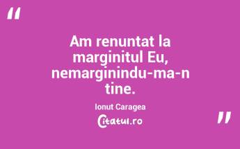 Am renuntat la marginitul Eu, nemarginindu-ma-n tine. Ionut Caragea...