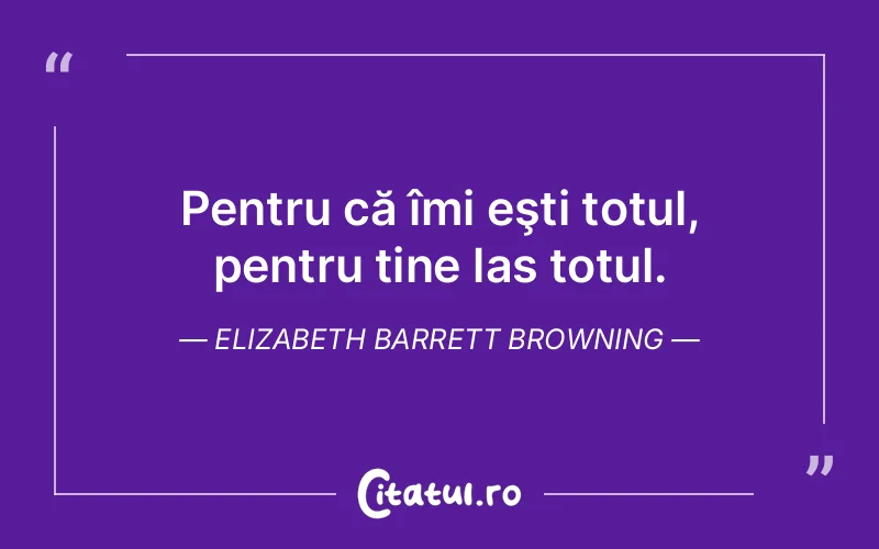 Pentru că îmi eşti totul, pentru tine las totul. Elizabeth Barrett Browning