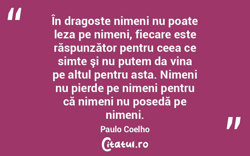 În dragoste nimeni nu poate leza pe nimeni, fiecare este răspunzător pentru ceea ce simte şi nu putem da vina pe altul pentru asta. Nimeni nu pierde pe nimeni pentru că nimeni nu posedă pe nimeni. Paulo Coelho