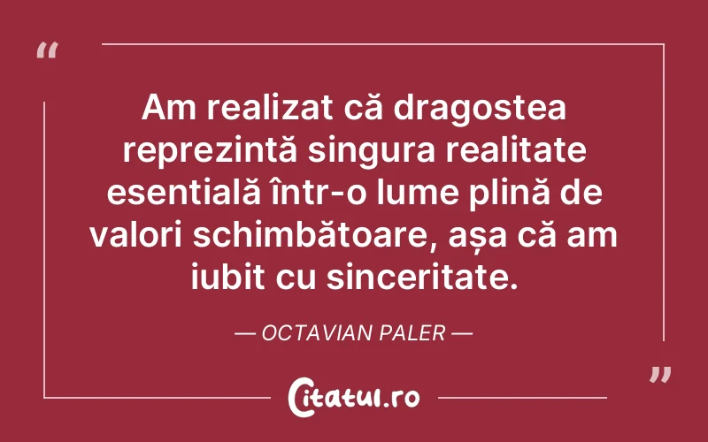 Am realizat că dragostea reprezintă singura realitate esențială într-o lume plină de valori schimbătoare, așa că am iubit cu sinceritate. Octavian Paler