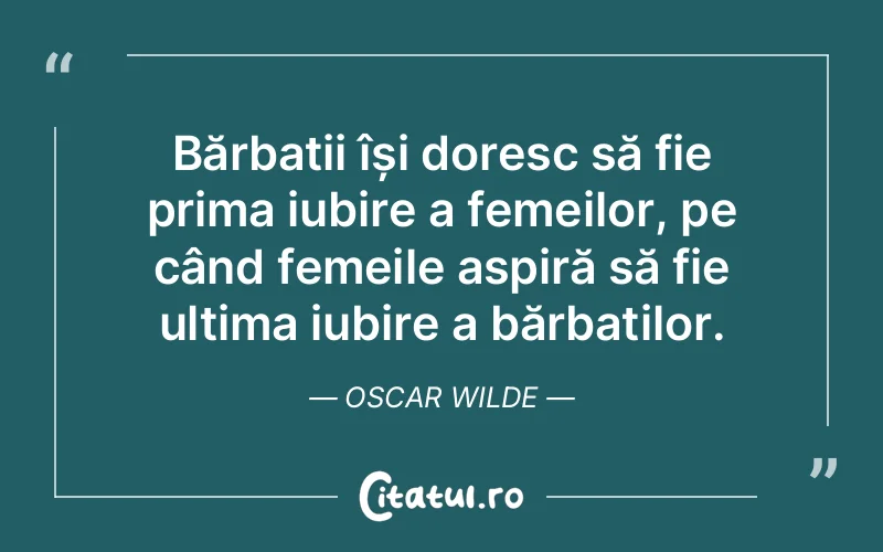 Bărbații își doresc să fie prima iubire a femeilor, pe când femeile aspiră să fie ultima iubire a bărbaților. Oscar Wilde