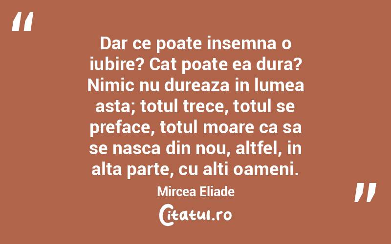 Dar ce poate insemna o iubire? Cat poate ea dura? Nimic nu dureaza in lumea asta; totul trece, totul se preface, totul moare ca sa se nasca din nou, altfel, in alta parte, cu alti oameni. Mircea Eliade