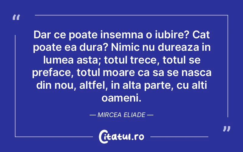 Dar ce poate insemna o iubire? Cat poate ea dura? Nimic nu dureaza in lumea asta; totul trece, totul se preface, totul moare ca sa se nasca din nou, altfel, in alta parte, cu alti oameni. Mircea Eliade