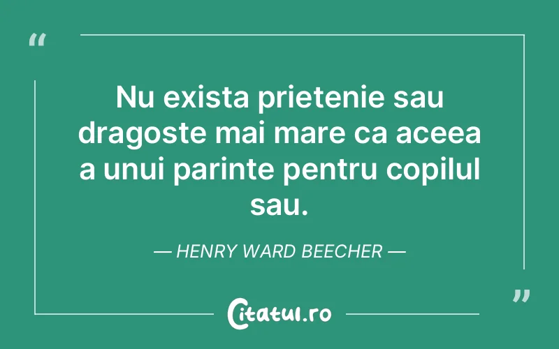 Nu exista prietenie sau dragoste mai mare ca aceea a unui parinte pentru copilul sau. Henry Ward Beecher