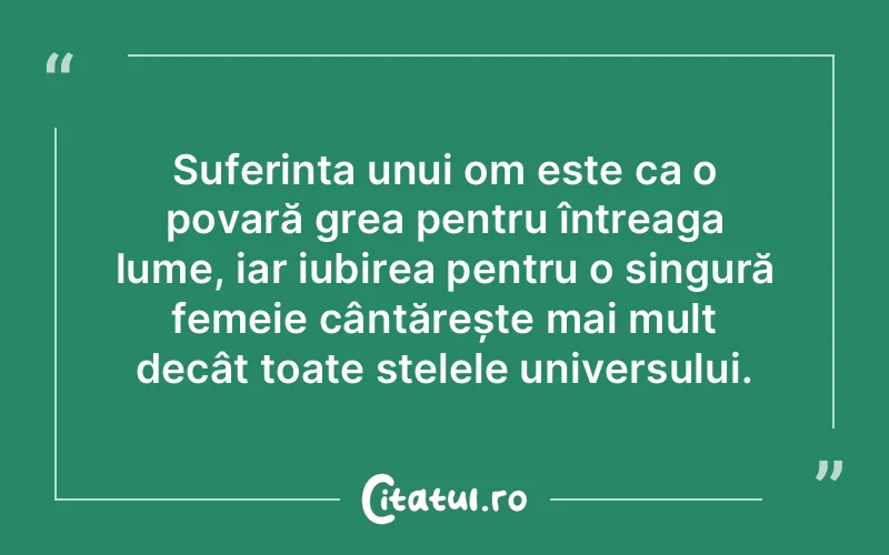 Suferința unui om este ca o povară grea pentru întreaga lume, iar iubirea pentru o singură femeie cântărește mai mult decât toate stelele universului.