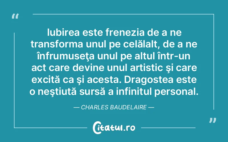 Iubirea este frenezia de a ne transforma unul pe celălalt, de a ne înfrumuseţa unul pe altul într-un act care devine unul artistic şi care excită ca şi acesta. Dragostea este o neştiută sursă a infinitul personal. Charles Baudelaire