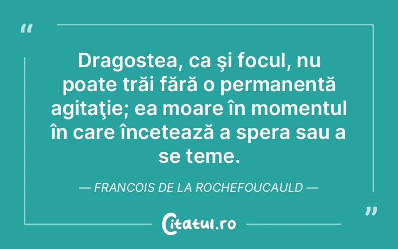 Dragostea, ca şi focul, nu poate trăi fără o permanentă agitaţie; ea moare în momentul în care încetează a spera sau a se teme. Francois de la Rochefoucauld