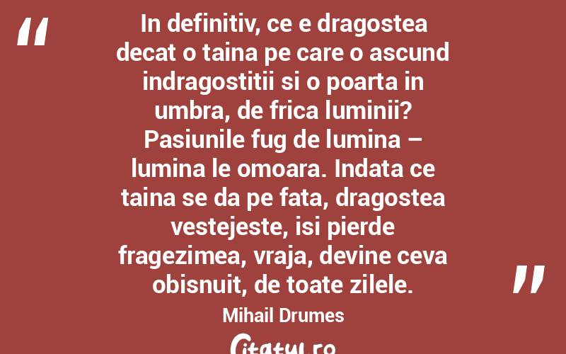 In definitiv, ce e dragostea decat o taina pe care o ascund indragostitii si o poarta in umbra, de frica luminii? Pasiunile fug de lumina – lumina le omoara. Indata ce taina se da pe fata, dragostea vestejeste, isi pierde fragezimea, vraja, devine ceva obisnuit, de toate zilele. Mihail Drumes