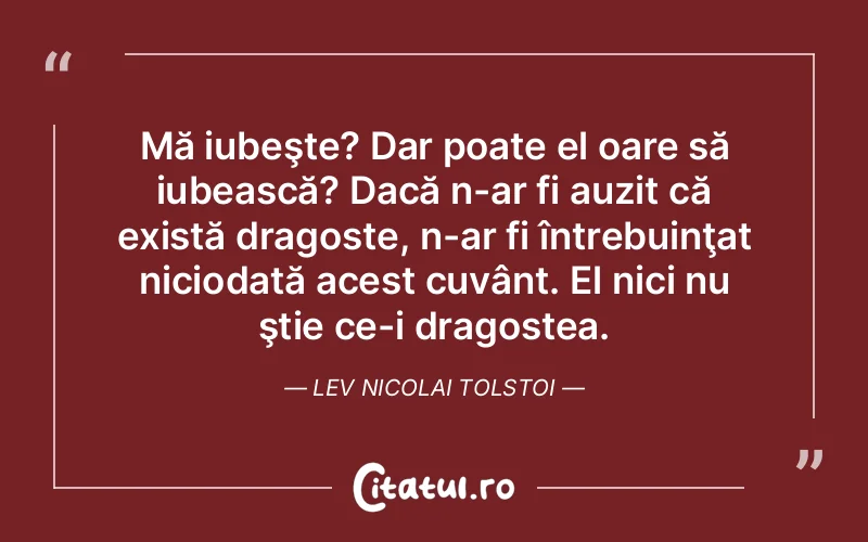 Mă iubeşte? Dar poate el oare să iubească? Dacă n-ar fi auzit că există dragoste, n-ar fi întrebuinţat niciodată acest cuvânt. El nici nu ştie ce-i dragostea. Lev Nicolai Tolstoi