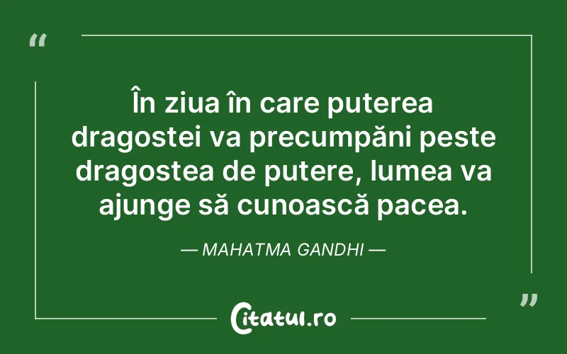 În ziua în care puterea dragostei va precumpăni peste dragostea de putere, lumea va ajunge să cunoască pacea. Mahatma Gandhi