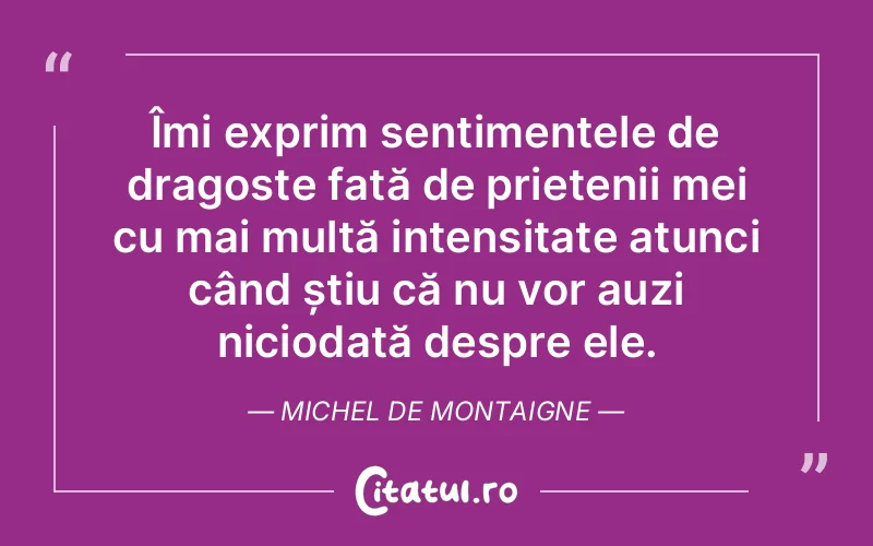 Îmi exprim sentimentele de dragoste față de prietenii mei cu mai multă intensitate atunci când știu că nu vor auzi niciodată despre ele. Michel de Montaigne