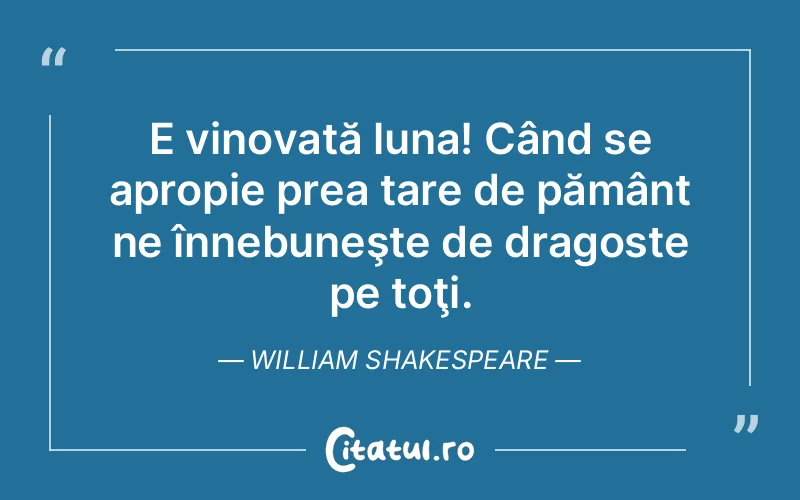 E vinovată luna! Când se apropie prea tare de pământ ne înnebuneşte de dragoste pe toţi. William Shakespeare