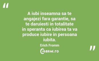 A iubi inseamna sa te angajezi fara garantie, sa te daruiesti in totalitate in speranta ca iubirea ta va produce iubire in persoana iubita. Erich Fromm...