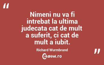 Nimeni nu va fi intrebat la ultima judecata cat de mult a suferit, ci cat de mult a iubit. Richard Wurmbrand...