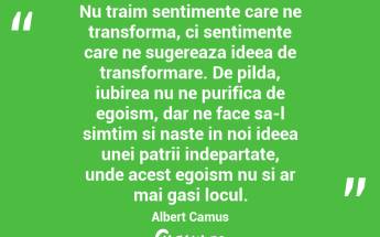 Nu traim sentimente care ne transforma, ci sentimente care ne sugereaza ideea de transformare. De pilda, iubirea nu ne purifica de egoism, dar ne face sa-l simtim si naste in noi ideea unei patrii indepartate, unde acest egoism nu si ar mai gasi locul. Albert Camus...