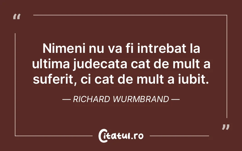 Nimeni nu va fi intrebat la ultima judecata cat de mult a suferit, ci cat de mult a iubit. Richard Wurmbrand