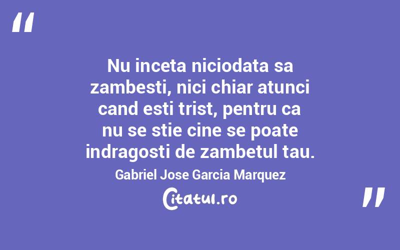 Nu inceta niciodata sa zambesti, nici chiar atunci cand esti trist, pentru ca nu se stie cine se poate indragosti de zambetul tau. Gabriel Jose Garcia Marquez