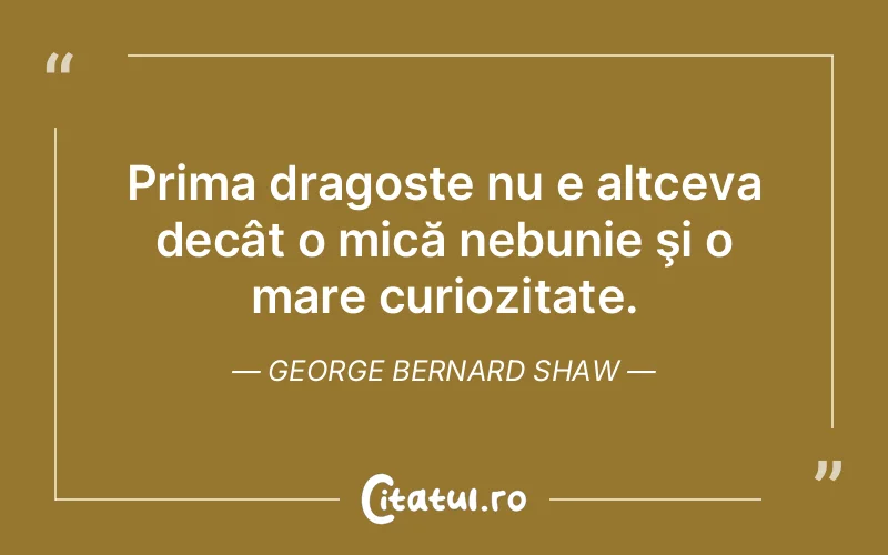Prima dragoste nu e altceva decât o mică nebunie şi o mare curiozitate. George Bernard Shaw